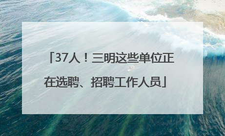 37人！三明这些单位正在选聘、招聘工作人员